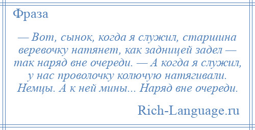 
    — Вот, сынок, когда я служил, старшина веревочку натянет, как задницей задел — так наряд вне очереди. — А когда я служил, у нас проволочку колючую натягивали. Немцы. А к ней мины... Наряд вне очереди.