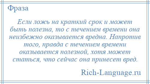 
    Если ложь на краткий срок и может быть полезна, то с течением времени она неизбежно оказывается вредна. Напротив того, правда с течением времени оказывается полезной, хотя может статься, что сейчас она принесет вред.