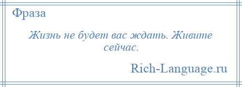 
    Жизнь не будет вас ждать. Живите сейчас.