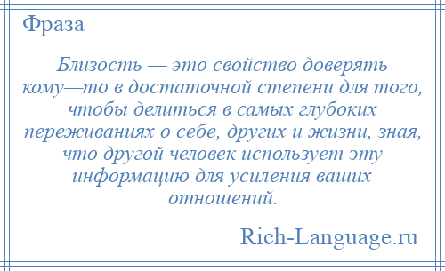 
    Близость — это свойство доверять кому—то в достаточной степени для того, чтобы делиться в самых глубоких переживаниях о себе, других и жизни, зная, что другой человек использует эту информацию для усиления ваших отношений.