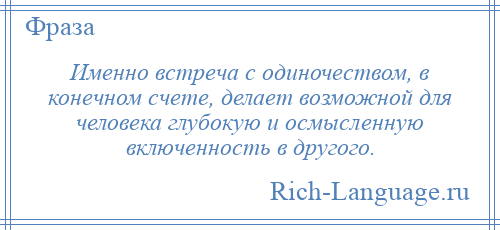 
    Именно встреча с одиночеством, в конечном счете, делает возможной для человека глубокую и осмысленную включенность в другого.