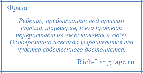 
    Ребенок, пребывающий под прессом страха, лицемерен, и его протест перерастает из ожесточения в злобу. Одновременно навсегда утрачивается его чувство собственного достоинства.