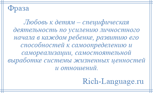 
    Любовь к детям – специфическая деятельность по усилению личностного начала в каждом ребенке, развитию его способностей к самоопределению и самореализации, самостоятельной выработке системы жизненных ценностей и отношений.