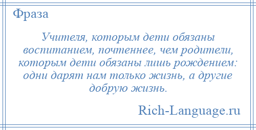 
    Учителя, которым дети обязаны воспитанием, почтеннее, чем родители, которым дети обязаны лишь рождением: одни дарят нам только жизнь, а другие добрую жизнь.