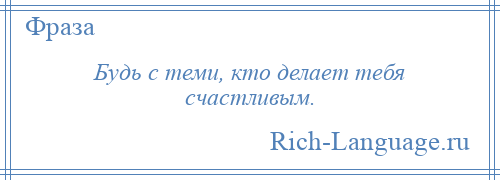 
    Будь с теми, кто делает тебя счастливым.