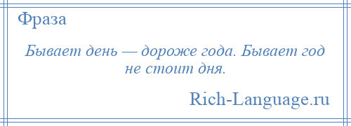 
    Бывает день — дороже года. Бывает год не стоит дня.