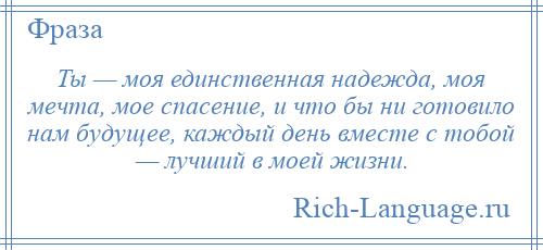 
    Ты — моя единственная надежда, моя мечта, мое спасение, и что бы ни готовило нам будущее, каждый день вместе с тобой — лучший в моей жизни.