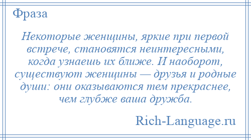 
    Некоторые женщины, яркие при первой встрече, становятся неинтересными, когда узнаешь их ближе. И наоборот, существуют женщины — друзья и родные души: они оказываются тем прекраснее, чем глубже ваша дружба.