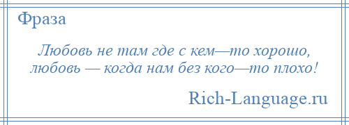 
    Любовь не там где с кем—то хорошо, любовь — когда нам без кого—то плохо!