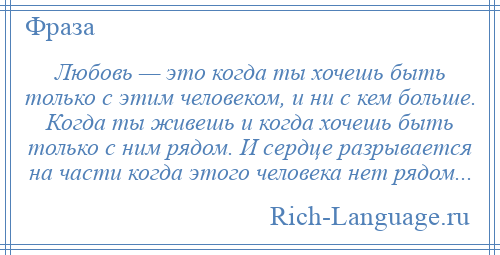 
    Любовь — это когда ты хочешь быть только с этим человеком, и ни с кем больше. Когда ты живешь и когда хочешь быть только с ним рядом. И сердце разрывается на части когда этого человека нет рядом...