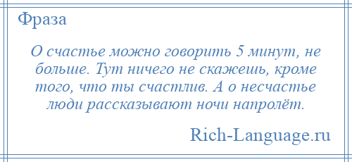 
    О счастье можно говорить 5 минут, не больше. Тут ничего не скажешь, кроме того, что ты счастлив. А о несчастье люди рассказывают ночи напролёт.