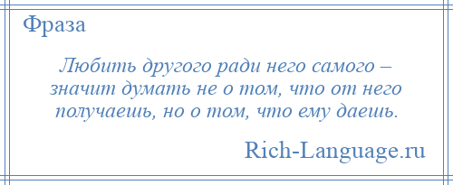 
    Любить другого ради него самого – значит думать не о том, что от него получаешь, но о том, что ему даешь.
