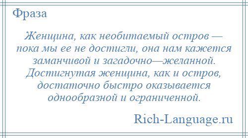 
    Женщина, как необитаемый остров — пока мы ее не достигли, она нам кажется заманчивой и загадочно—желанной. Достигнутая женщина, как и остров, достаточно быстро оказывается однообразной и ограниченной.