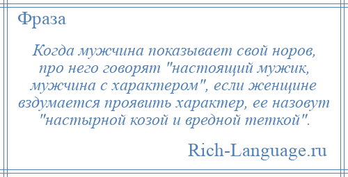 
    Когда мужчина показывает свой норов, про него говорят настоящий мужик, мужчина с характером , если женщине вздумается проявить характер, ее назовут настырной козой и вредной теткой .
