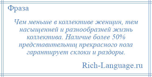 
    Чем меньше в коллективе женщин, тем насыщенней и разнообразней жизнь коллектива. Наличие более 50% представительниц прекрасного пола гарантирует склоки и раздоры.