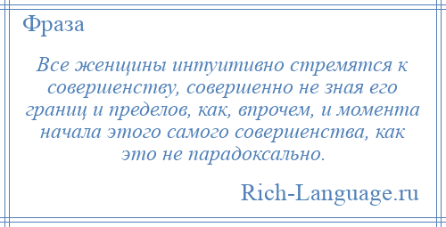
    Все женщины интуитивно стремятся к совершенству, совершенно не зная его границ и пределов, как, впрочем, и момента начала этого самого совершенства, как это не парадоксально.