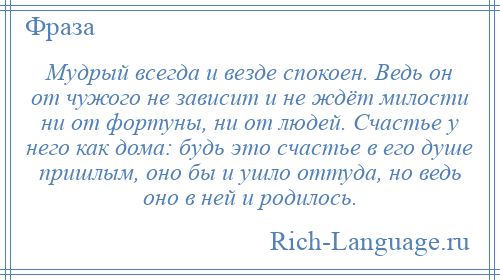 
    Мудрый всегда и везде спокоен. Ведь он от чужого не зависит и не ждёт милости ни от фортуны, ни от людей. Счастье у него как дома: будь это счастье в его душе пришлым, оно бы и ушло оттуда, но ведь оно в ней и родилось.
