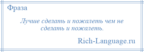 
    Лучше сделать и пожалеть чем не сделать и пожалеть.