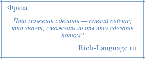 
    Что можешь сделать — сделай сейчас; кто знает, сможешь ли ты это сделать потом?