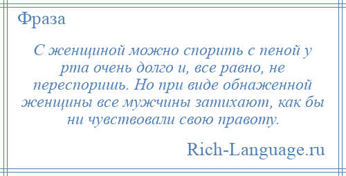 
    С женщиной можно спорить с пеной у рта очень долго и, все равно, не переспоришь. Но при виде обнаженной женщины все мужчины затихают, как бы ни чувствовали свою правоту.
