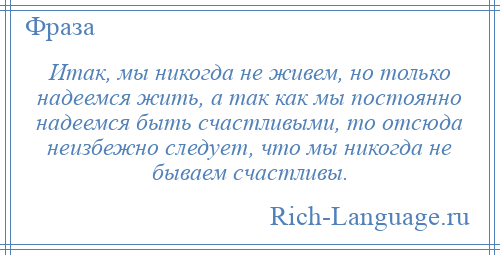 
    Итак, мы никогда не живем, но только надеемся жить, а так как мы постоянно надеемся быть счастливыми, то отсюда неизбежно следует, что мы никогда не бываем счастливы.