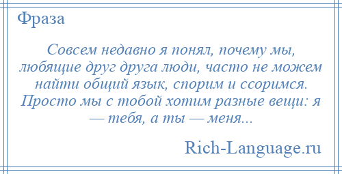 
    Совсем недавно я понял, почему мы, любящие друг друга люди, часто не можем найти общий язык, спорим и ссоримся. Просто мы с тобой хотим разные вещи: я — тебя, а ты — меня...