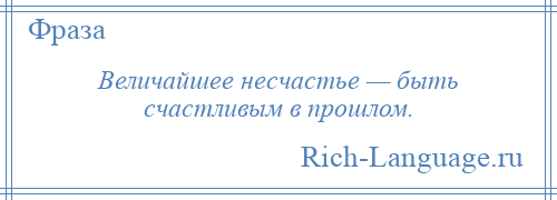 
    Величайшее несчастье — быть счастливым в прошлом.