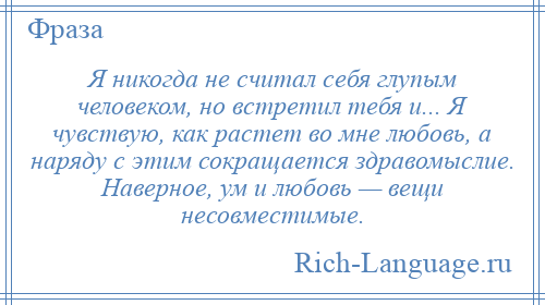 
    Я никогда не считал себя глупым человеком, но встретил тебя и... Я чувствую, как растет во мне любовь, а наряду с этим сокращается здравомыслие. Наверное, ум и любовь — вещи несовместимые.