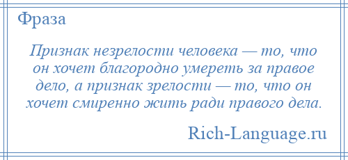 
    Признак незрелости человека — то, что он хочет благородно умереть за правое дело, а признак зрелости — то, что он хочет смиренно жить ради правого дела.