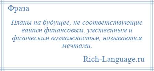 
    Планы на будущее, не соответствующие вашим финансовым, умственным и физическим возможностям, называются мечтами.
