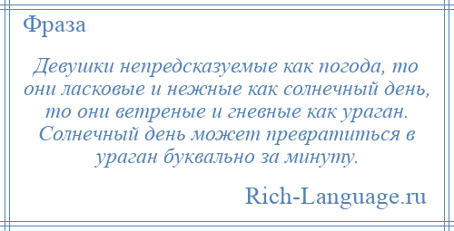 
    Девушки непредсказуемые как погода, то они ласковые и нежные как солнечный день, то они ветреные и гневные как ураган. Солнечный день может превратиться в ураган буквально за минуту.