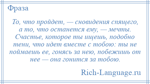 
    То, что пройдет, — сновидения спящего, а то, что останется ему, — мечты. Счастье, которое ты ищешь, подобно тени, что идет вместе с тобою: ты не поймаешь ее, гонясь за нею, побежишь от нее — она гонится за тобою.