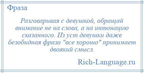 
    Разговаривая с девушкой, обращай внимание не на слова, а на интонацию сказанного. Из уст девушки даже безобидная фраза все хорошо принимает двоякий смысл.