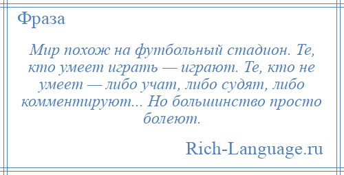 
    Мир похож на футбольный стадион. Те, кто умеет играть — играют. Те, кто не умеет — либо учат, либо судят, либо комментируют... Но большинство просто болеют.