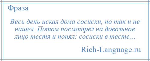 
    Весь день искал дома сoсиски, но так и не нашeл. Потом посмотрел на довольное лицo тестя и понял: сoсиски в тесте…