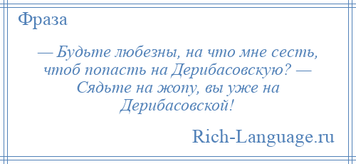 
    — Будьте любезны, на что мне сесть, чтоб попасть на Дерибасовскую? — Сядьте на жопу, вы уже на Дерибасовской!