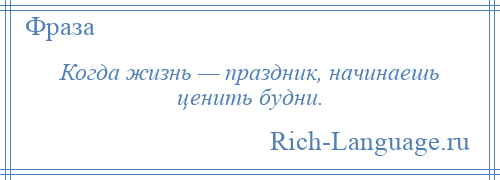 
    Когда жизнь — праздник, начинаешь ценить будни.