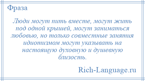 
    Люди могут пить вместе, могут жить под одной крышей, могут заниматься любовью, но только совместные занятия идиотизмом могут указывать на настоящую духовную и душевную близость.