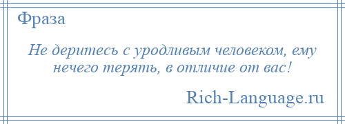 
    Не деритесь с уродливым человеком, ему нечего терять, в отличие от вас!