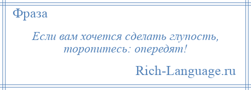 
    Если вам хочется сделать глупость, торопитесь: опередят!