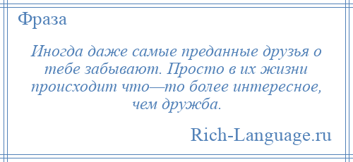 
    Иногда даже самые преданные друзья о тебе забывают. Просто в их жизни происходит что—то более интересное, чем дружба.