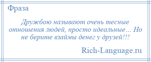 
    Дружбою называют очень тесные отношения людей, просто идеальные… Но не берите взаймы денег у друзей!!!