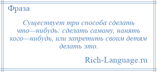 
    Существует три способа сделать что—нибудь: сделать самому, нанять кого—нибудь, или запретить своим детям делать это.