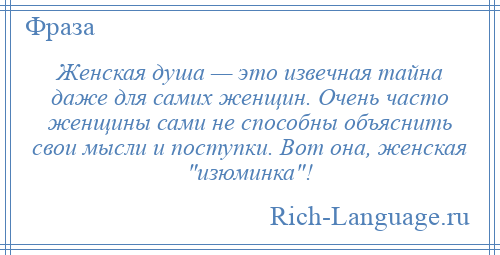 
    Женская душа — это извечная тайна даже для самих женщин. Очень часто женщины сами не способны объяснить свои мысли и поступки. Вот она, женская изюминка !