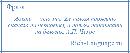 
    Жизнь — это миг. Ее нельзя прожить сначала на черновике, а потом переписать на беловик. А.П. Чехов