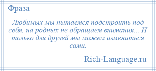 
    Любимых мы пытаемся подстроить под себя, на родных не обращаем внимания... И только для друзей мы можем измениться сами.