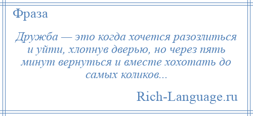 
    Дружба — это когда хочется разозлиться и уйти, хлопнув дверью, но через пять минут вернуться и вместе хохотать до самых коликов...