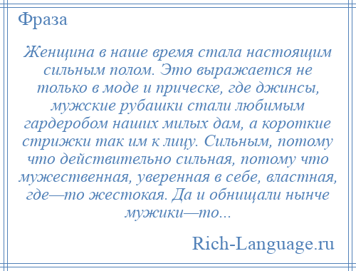 
    Женщина в наше время стала настоящим сильным полом. Это выражается не только в моде и прическе, где джинсы, мужские рубашки стали любимым гардеробом наших милых дам, а короткие стрижки так им к лицу. Сильным, потому что действительно сильная, потому что мужественная, уверенная в себе, властная, где—то жестокая. Да и обнищали нынче мужики—то...