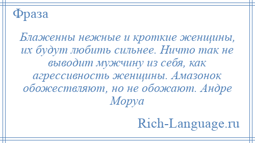 
    Блаженны нежные и кроткие женщины, их будут любить сильнее. Ничто так не выводит мужчину из себя, как агрессивность женщины. Амазонок обожествляют, но не обожают. Андре Моруа