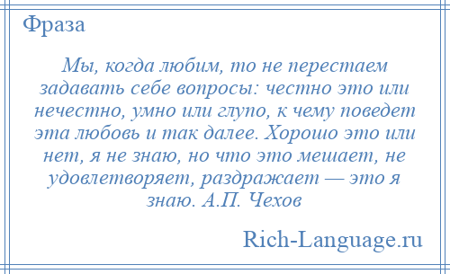 
    Мы, когда любим, то не перестаем задавать себе вопросы: честно это или нечестно, умно или глупо, к чему поведет эта любовь и так далее. Хорошо это или нет, я не знаю, но что это мешает, не удовлетворяет, раздражает — это я знаю. А.П. Чехов